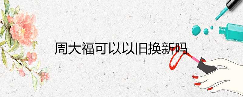 张掖周大福珠宝可以以旧换新吗(张掖周大福珠宝可以以旧换新吗现在)