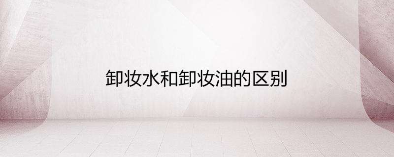 卸妆水和卸妆油的区别