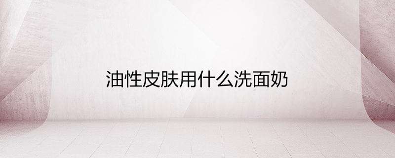 油性皮肤用什么洗面奶