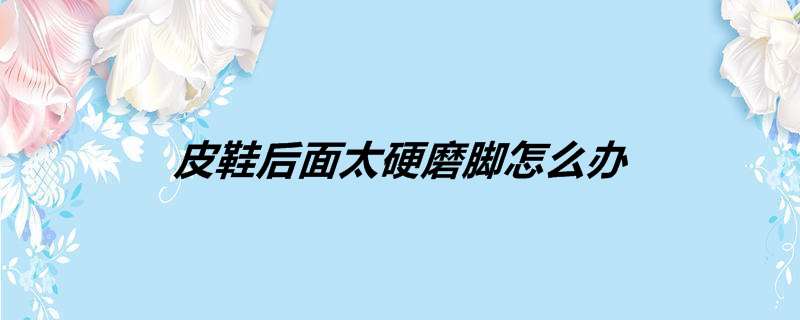 皮鞋后面太硬磨脚怎么办