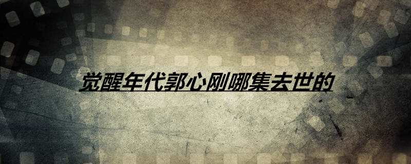 觉醒年代郭心刚哪集去世的